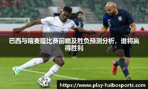 巴西与喀麦隆比赛前瞻及胜负预测分析，谁将赢得胜利
